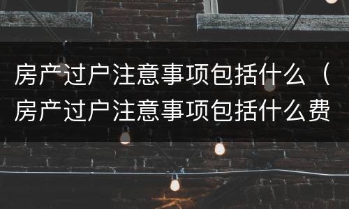 房产过户注意事项包括什么（房产过户注意事项包括什么费用）