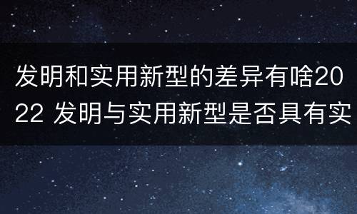 发明和实用新型的差异有啥2022 发明与实用新型是否具有实用性