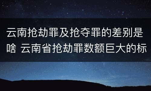 云南抢劫罪及抢夺罪的差别是啥 云南省抢劫罪数额巨大的标准