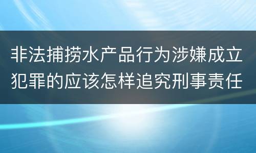 非法捕捞水产品行为涉嫌成立犯罪的应该怎样追究刑事责任
