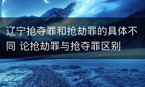 辽宁抢夺罪和抢劫罪的具体不同 论抢劫罪与抢夺罪区别