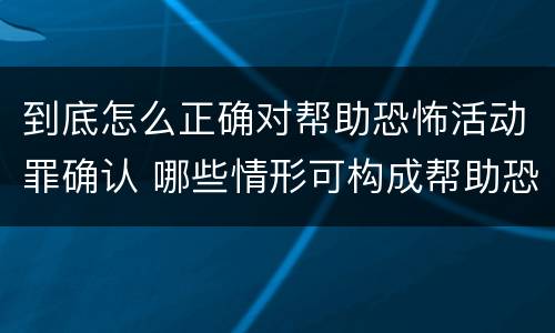 到底怎么正确对帮助恐怖活动罪确认 哪些情形可构成帮助恐怖活动罪
