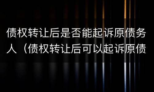 债权转让后是否能起诉原债务人（债权转让后可以起诉原债务人吗）
