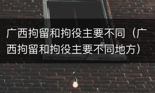 广西拘留和拘役主要不同（广西拘留和拘役主要不同地方）