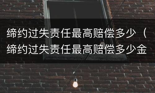 缔约过失责任最高赔偿多少（缔约过失责任最高赔偿多少金额）