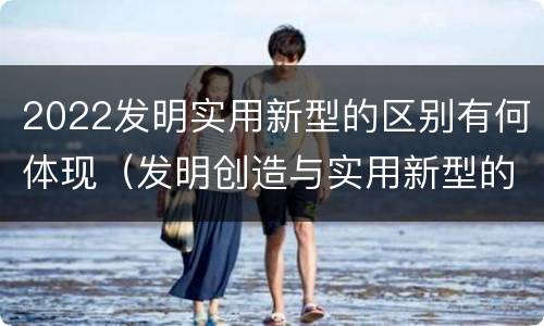 2022发明实用新型的区别有何体现（发明创造与实用新型的区别）