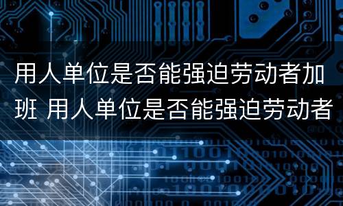 用人单位是否能强迫劳动者加班 用人单位是否能强迫劳动者加班工作
