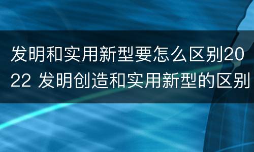 发明和实用新型要怎么区别2022 发明创造和实用新型的区别