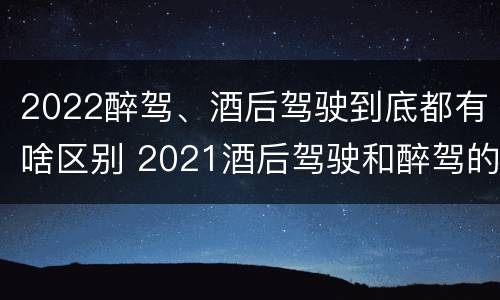 2022醉驾、酒后驾驶到底都有啥区别 2021酒后驾驶和醉驾的区别