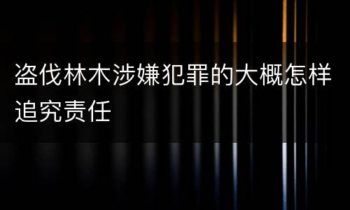 盗伐林木涉嫌犯罪的大概怎样追究责任