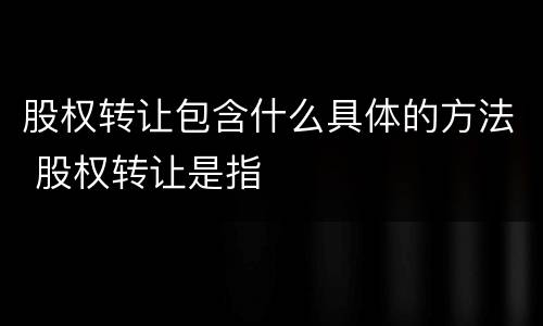 股权转让包含什么具体的方法 股权转让是指