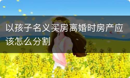 以孩子名义买房离婚时房产应该怎么分割