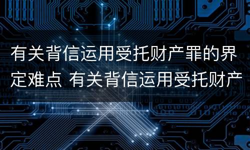 有关背信运用受托财产罪的界定难点 有关背信运用受托财产罪的界定难点在哪