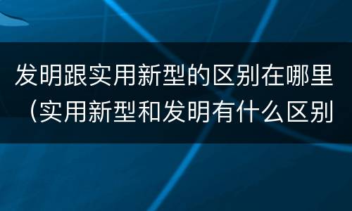 发明跟实用新型的区别在哪里（实用新型和发明有什么区别）