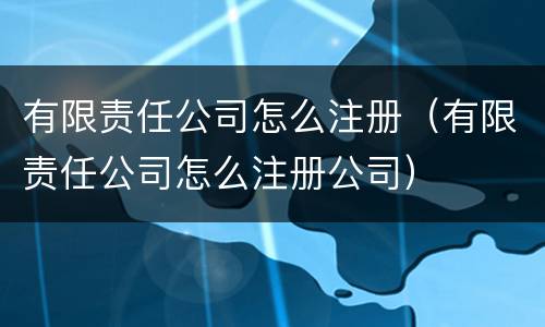 有限责任公司怎么注册（有限责任公司怎么注册公司）