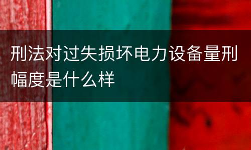 刑法对过失损坏电力设备量刑幅度是什么样