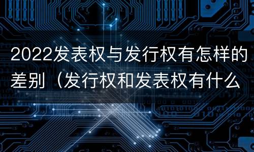 2022发表权与发行权有怎样的差别（发行权和发表权有什么区别）
