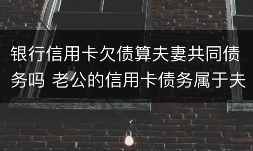 银行信用卡欠债算夫妻共同债务吗 老公的信用卡债务属于夫妻共同债务吗