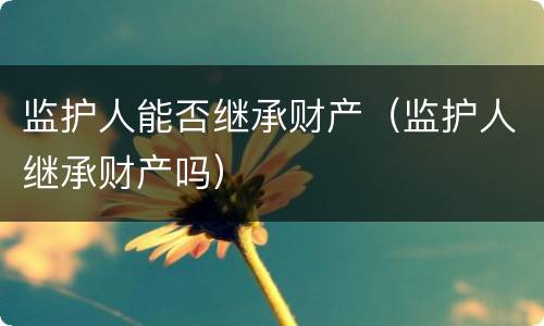监护人能否继承财产（监护人继承财产吗）