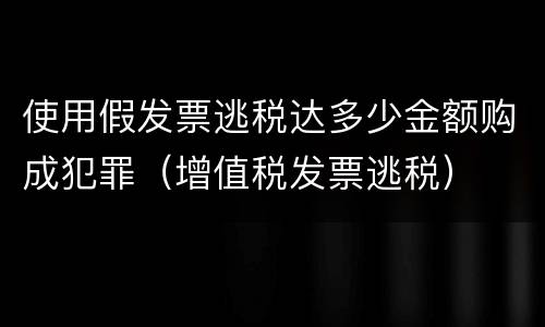 使用假发票逃税达多少金额购成犯罪（增值税发票逃税）