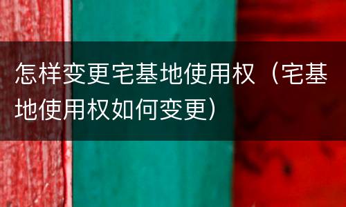 怎样变更宅基地使用权（宅基地使用权如何变更）