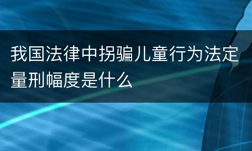 我国法律中拐骗儿童行为法定量刑幅度是什么
