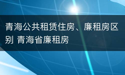 青海公共租赁住房、廉租房区别 青海省廉租房