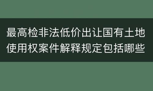 最高检非法低价出让国有土地使用权案件解释规定包括哪些内容