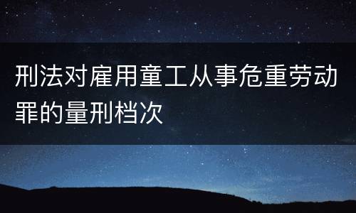 刑法对雇用童工从事危重劳动罪的量刑档次