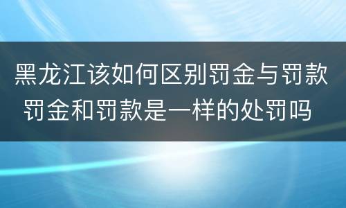 黑龙江该如何区别罚金与罚款 罚金和罚款是一样的处罚吗