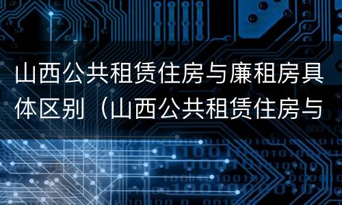 山西公共租赁住房与廉租房具体区别（山西公共租赁住房与廉租房具体区别是什么）