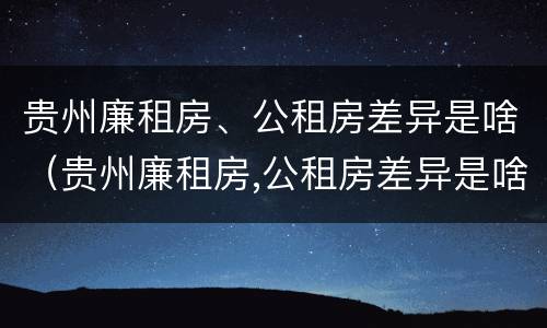 贵州廉租房、公租房差异是啥（贵州廉租房,公租房差异是啥原因）