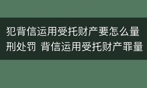 犯背信运用受托财产要怎么量刑处罚 背信运用受托财产罪量刑