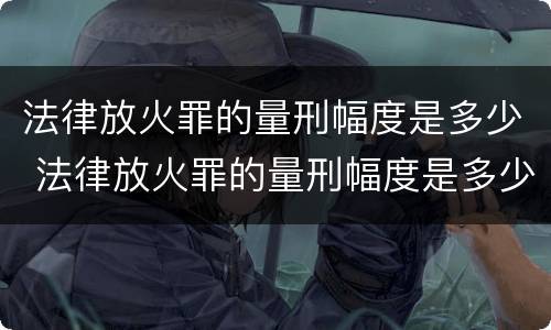 法律放火罪的量刑幅度是多少 法律放火罪的量刑幅度是多少倍