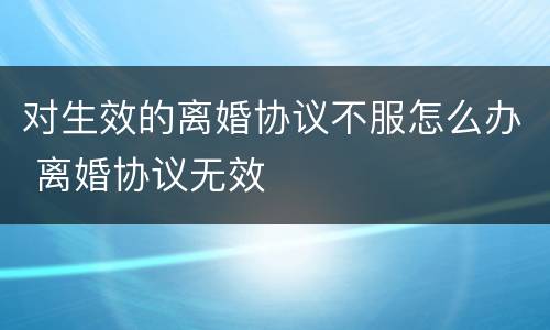 对生效的离婚协议不服怎么办 离婚协议无效