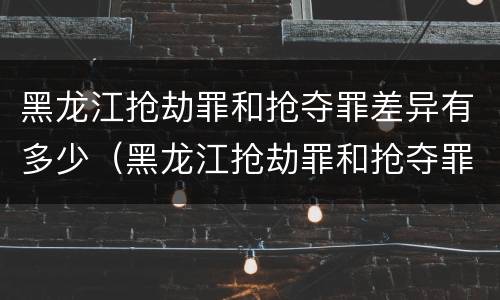 黑龙江抢劫罪和抢夺罪差异有多少（黑龙江抢劫罪和抢夺罪差异有多少条）