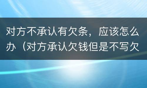 对方不承认有欠条，应该怎么办（对方承认欠钱但是不写欠条）