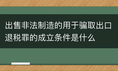 出售非法制造的用于骗取出口退税罪的成立条件是什么