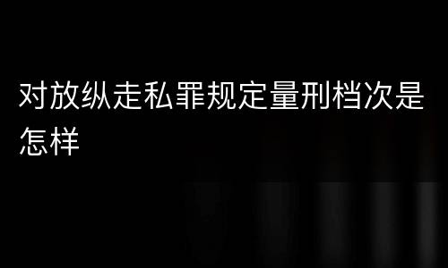 对放纵走私罪规定量刑档次是怎样