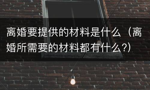 离婚要提供的材料是什么（离婚所需要的材料都有什么?）