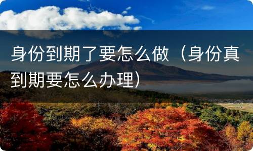 身份到期了要怎么做（身份真到期要怎么办理）
