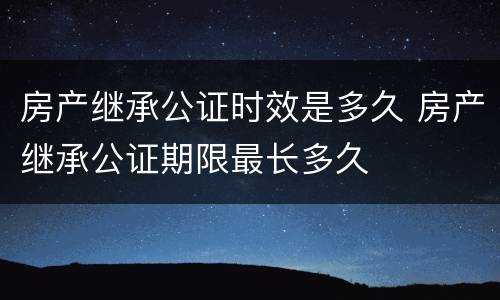 房产继承公证时效是多久 房产继承公证期限最长多久