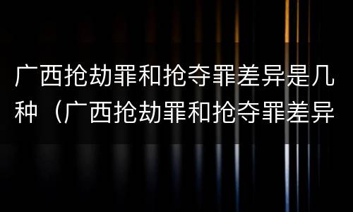 广西抢劫罪和抢夺罪差异是几种（广西抢劫罪和抢夺罪差异是几种形式）