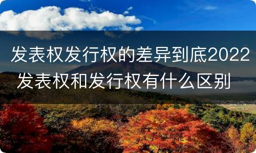 发表权发行权的差异到底2022 发表权和发行权有什么区别