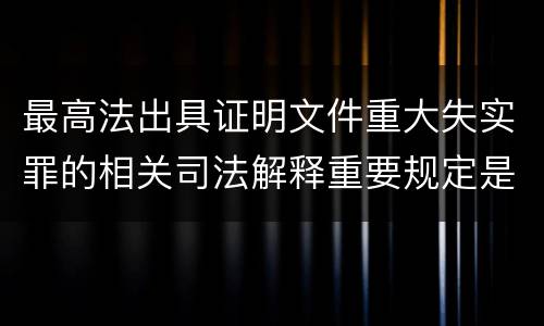 最高法出具证明文件重大失实罪的相关司法解释重要规定是什么