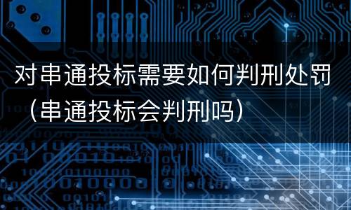对串通投标需要如何判刑处罚（串通投标会判刑吗）
