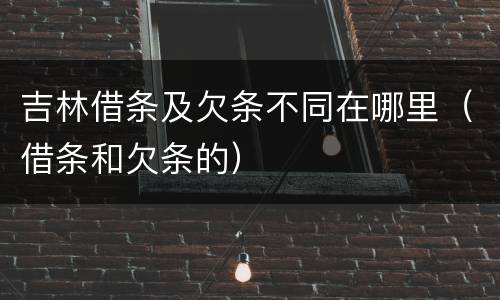 吉林借条及欠条不同在哪里（借条和欠条的）