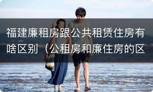 福建廉租房跟公共租赁住房有啥区别（公租房和廉住房的区别）
