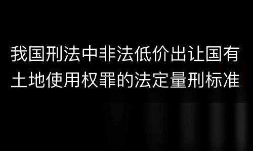 我国刑法中非法低价出让国有土地使用权罪的法定量刑标准是怎样的