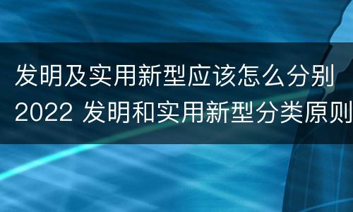 发明及实用新型应该怎么分别2022 发明和实用新型分类原则